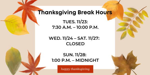 Thanksgiving Break Hours: Open Tues. 11/23: 7:30 a.m. to 10:00 p.m.; Closed Wed. 11/24 through Sat. 11/27; Open Sun. 11/28  1:00 p.m. to midnight