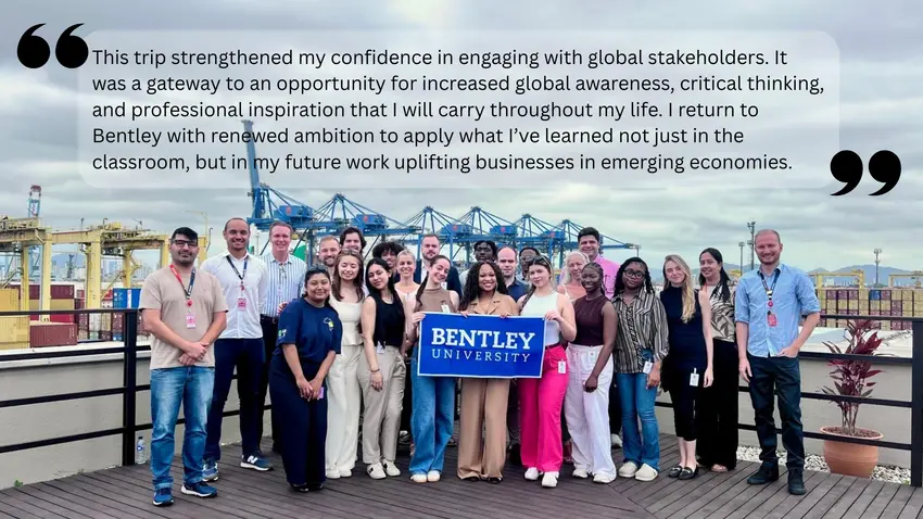 This trip strengthened my confidence in engaging with global stakeholders. It was a gateway to an opportunity for increased global awareness, critical thinking, and professional inspiration that I will carry throughout my life. I return to Bentley with renewed ambition to apply what I’ve learned not just in the classroom, but in my future work uplifting businesses in emerging economies.